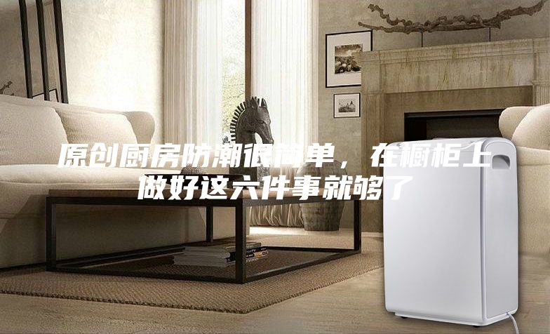 原創(chuàng)廚房防潮很簡(jiǎn)單，在櫥柜上做好這六件事就夠了